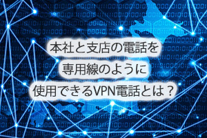 本社と支店の電話を専用線のように使用できるVPN電話とは？