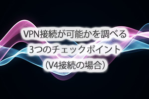 VPN接続が可能かを調べる3つのチェックポイント（V4接続の場合）