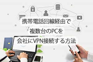 携帯電話回線経由で複数台のPCを会社にVPN接続する方法