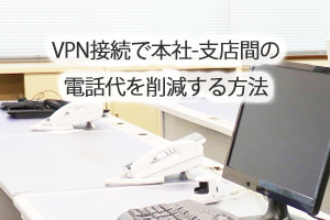 VPN接続で本社-支店間の電話代を削減する方法