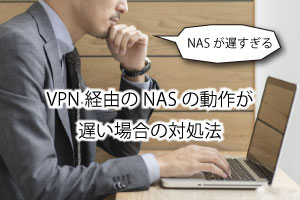 NASが遅すぎる！？VPN経由のNASの動作が遅い場合の対処法